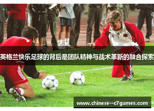 英格兰快乐足球的背后是团队精神与战术革新的融合探索